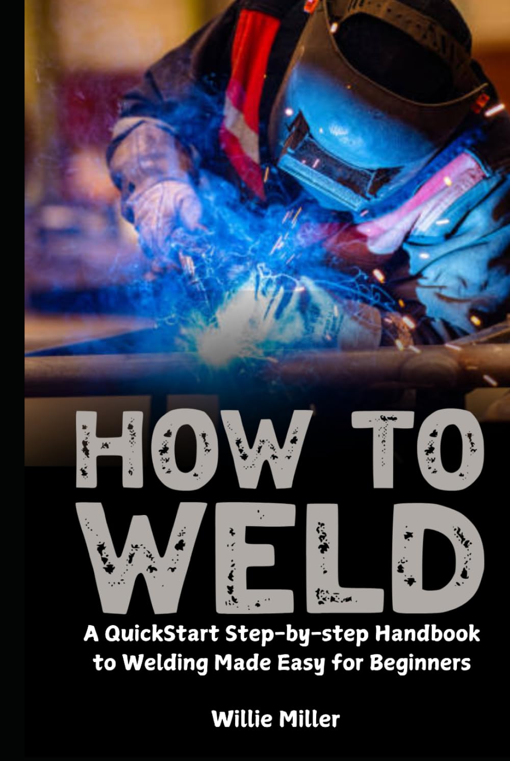 How to Weld: A QuickStart Step-by-step Handbook to Welding Made Easy for Beginners