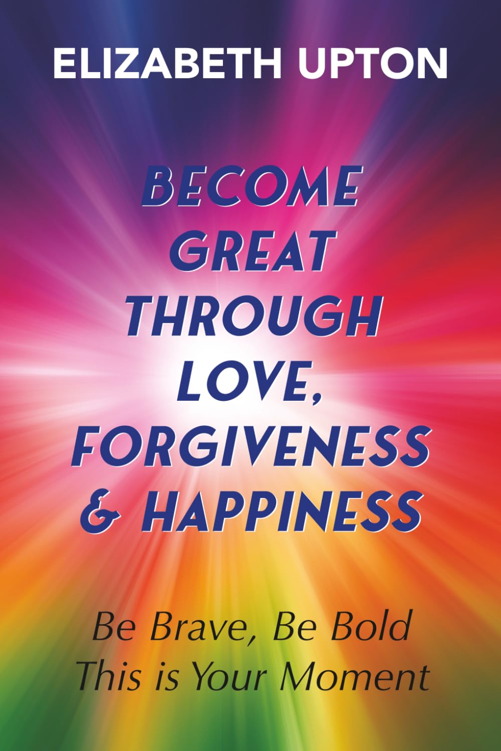 Become Great Through Love, Forgiveness, & Happiness: Be Brave, Be Bold, This is Your Moment