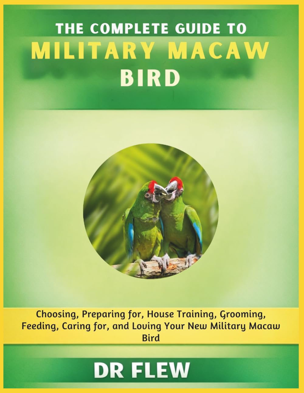THE COMPLETE GUIDE TO MILITARY MACAW BIRD: CHOOSING, PREPARING FOR, HOUSE TRAINING, GROOMING, FEEDING, CARING FOR AND LOVING YOUR NEW MILITARY MACAW BIRD