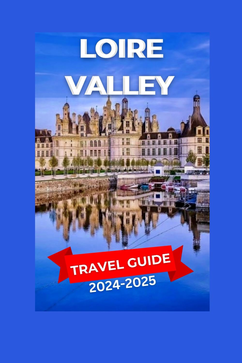 Loire Valley Travel Guide 2024-2025: Breathtaking Scenery, Storied châteaux, Colorful Vineyards, And Quaint Villages With The Sun Bathing The ... In A Golden Glow. (EXPLORE TRAVEL GUIDE)