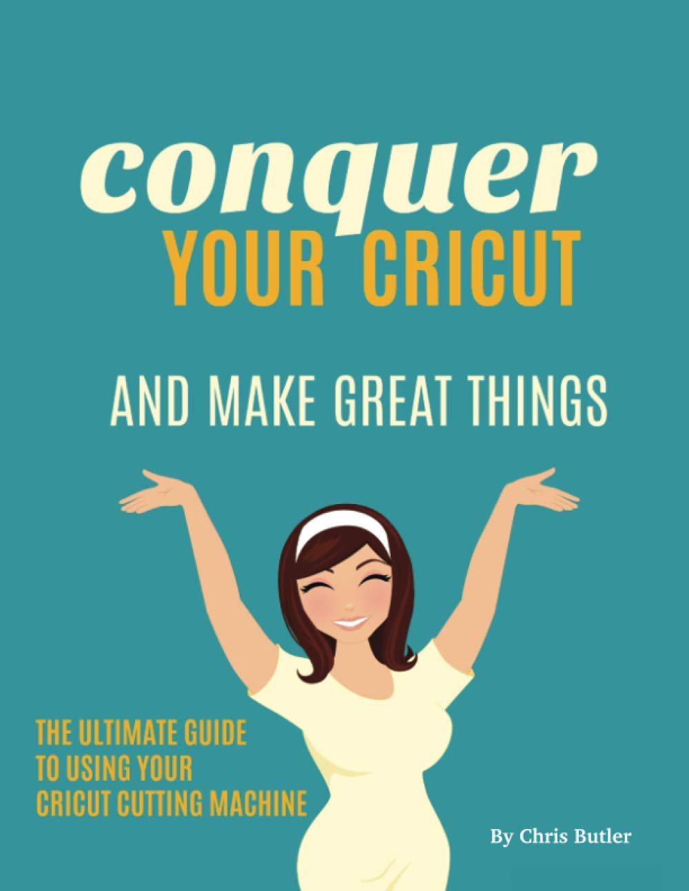 Conquer Your Cricut: And Make Great Things - The Ultimate Guide to Using Your Cricut
