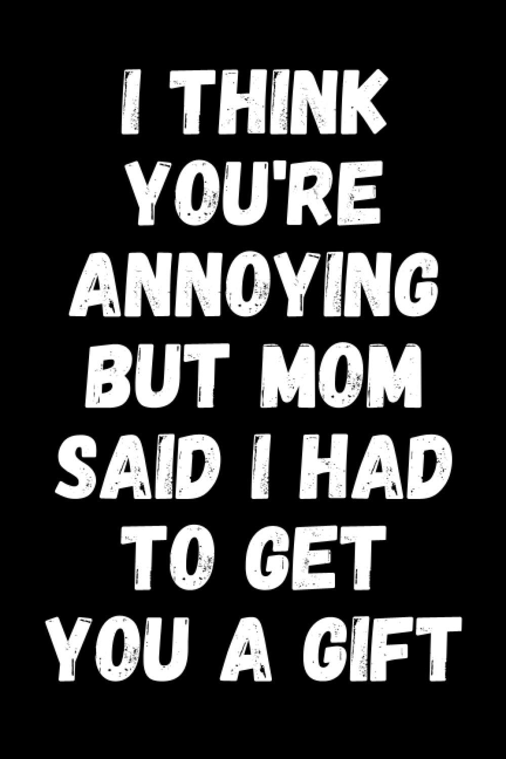I Think You're Annoying But Mom Said I Had To Get You A Gift: Funny Sibling Appreciation Notebook With Lined Pages, A Great Gift Idea For Brother Or Sister On Siblings Day, Birthdays Or Christmas