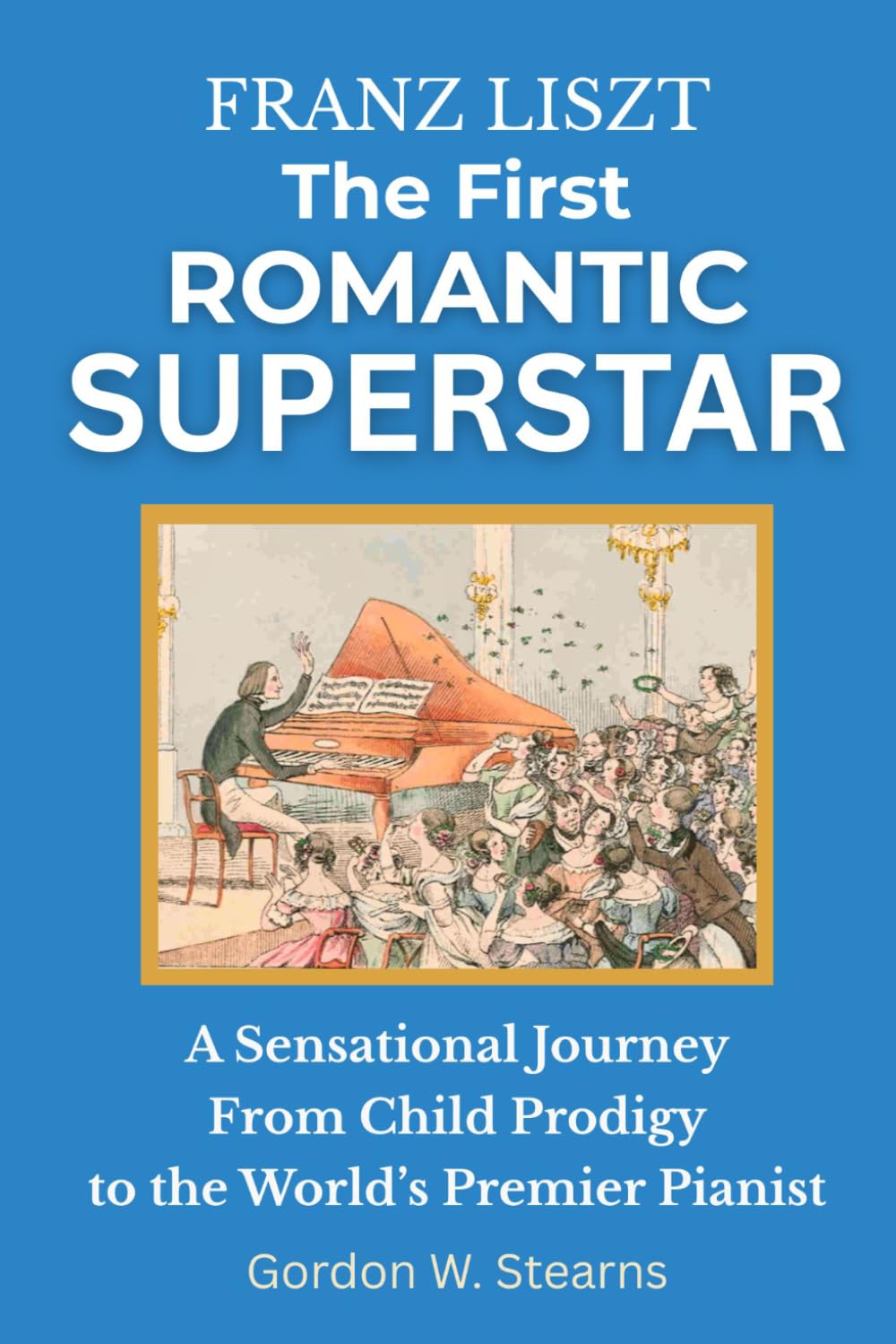 Franz Liszt The First Romantic Superstar: A Sensational Journey From Child Prodigy to the World’s Premier Pianist