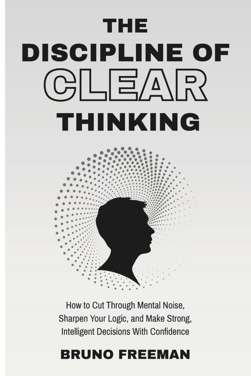 The Discipline of Clear Thinking: How to Cut Through Mental Noise, Sharpen Your Logic, and Make Strong, Intelligent Decisions With Confidence