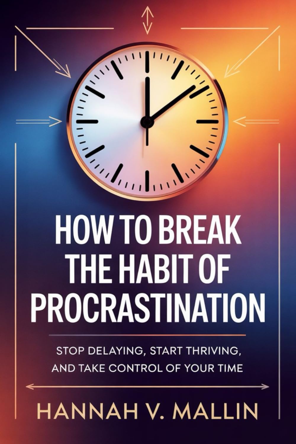How to Break the Habit of Procrastination: Stop Delaying, Start Thriving, and Take Control of Your Time
