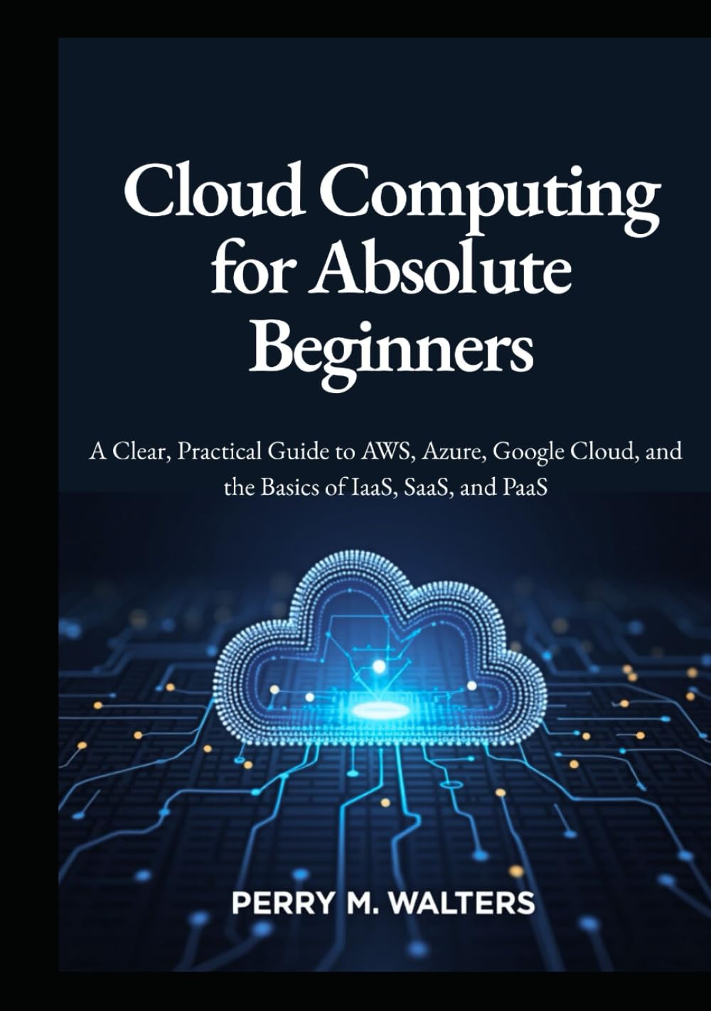 Cloud Computing for Absolute Beginners: A Clear, Practical Guide to AWS, Azure, Google Cloud, and the Basics of IaaS, SaaS, and PaaSPerry M. Walters