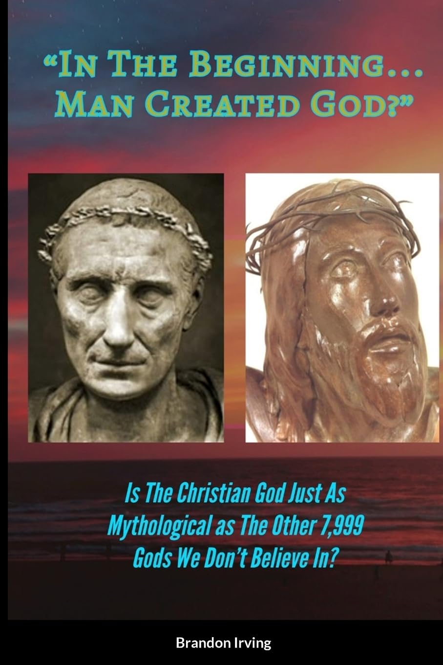 In The Beginning... Man Created God?: Is The Christian God Just As Mythological As The Other 7,999 We Don't Believe In?