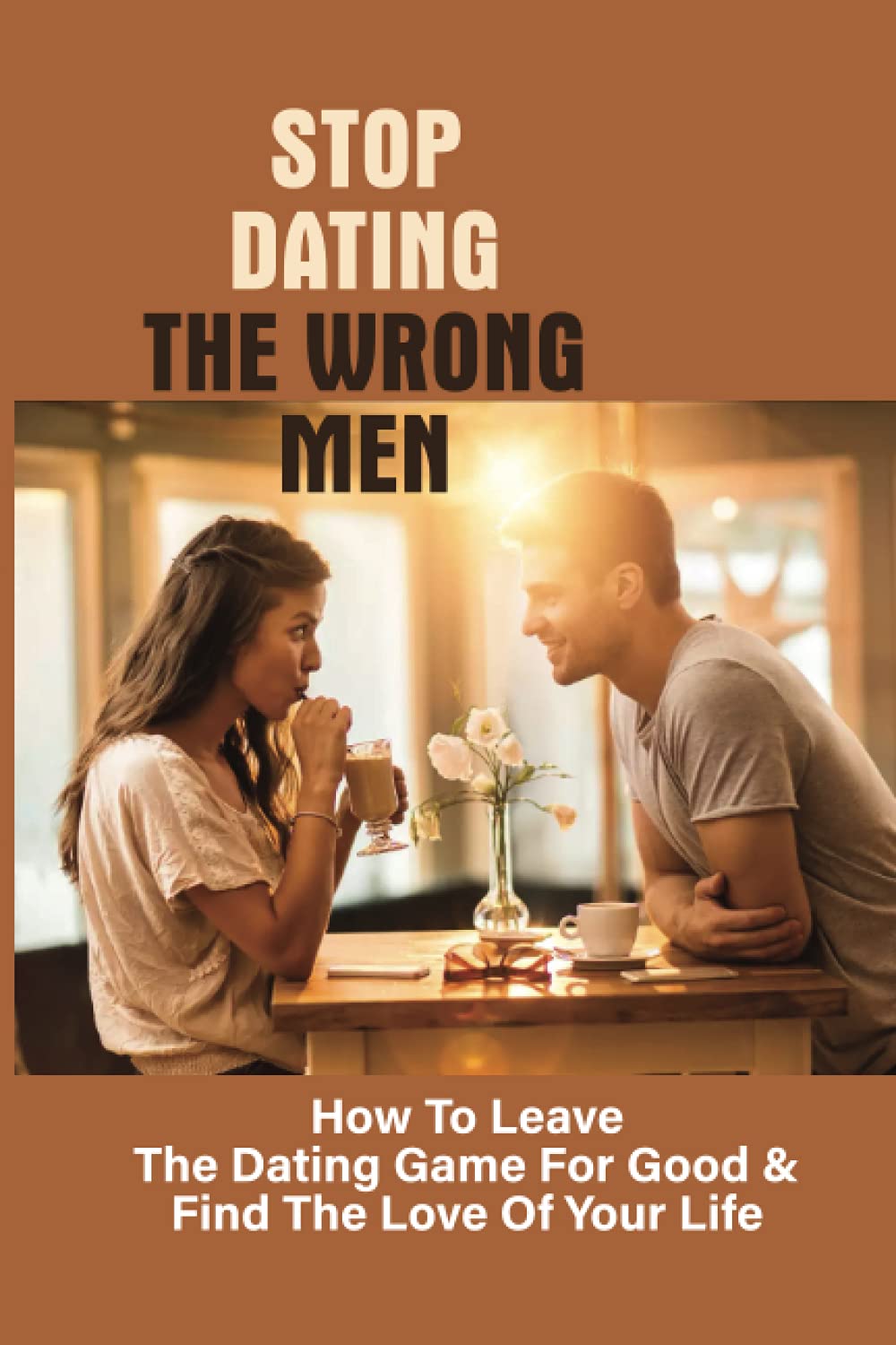 Stop Dating The Wrong Men: How To Leave The Dating Game For Good & Find The Love Of Your Life: A Roadmap To Finding An Amazing Life Partner