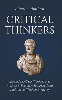 Critical Thinkers Methods for Clear Thinking and Analysis in Everyday Situations from the Greatest Thinkers in History The Critical Thinker
