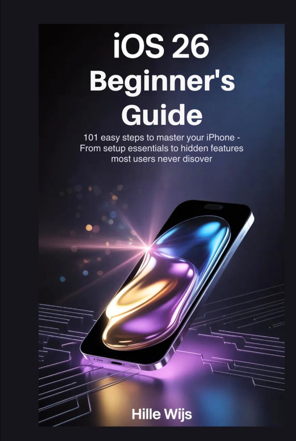 iOS 26 FOR BEGINNERS: 101 Easy Steps to Master Your iPhone — From Setup Essentials to Hidden Features Most Users Never Discover