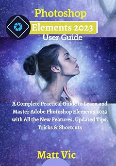 Photoshop Elements 2023 User Guide A Complete Practical Guide to Learn and Master Adobe Photoshop Elements 2023 with All the New Features, Updated Tips, Tricks & Shortcuts