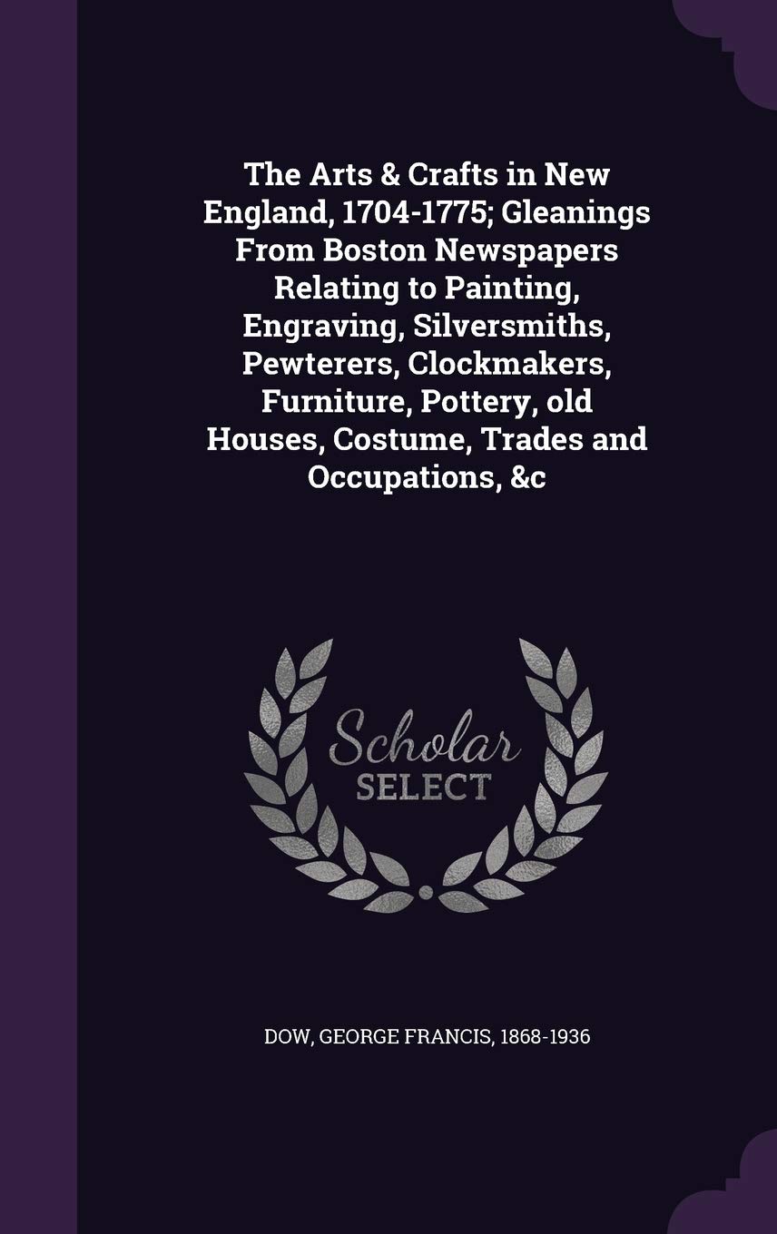The Arts & Crafts in New England, 1704-1775; Gleanings From Boston Newspapers Relating to Painting, Engraving, Silversmiths, Pewterers, Clockmakers, ... Houses, Costume, Trades and Occupations, &c