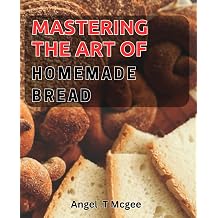 Mastering the Art of Homemade Bread The Ultimate Guide to Baking Delicious and Crusty Bread At Home