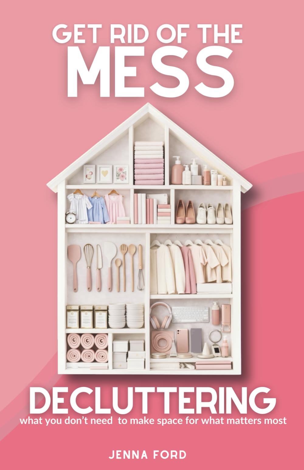 Get Rid of the Mess: Decluttering What You Don’t Need to Make Space for What Matters Most