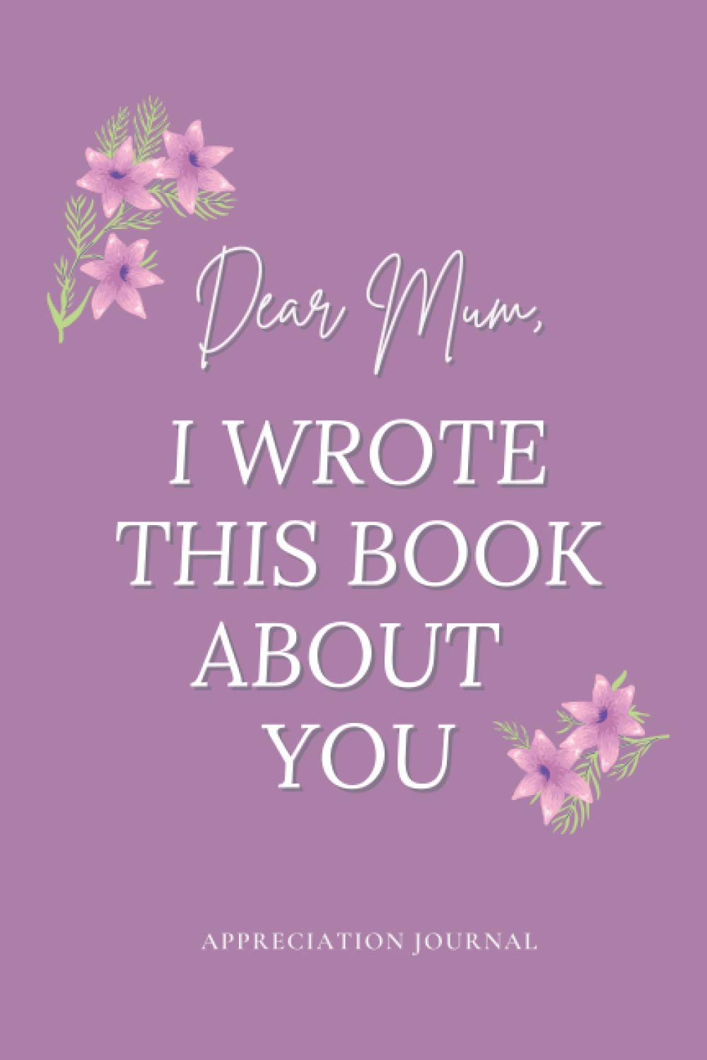 Dear Mum, I Wrote This Book About You - Appreciation Journal: Dear Mum, Things I Love About You, Fill In The Blank Book, Written By Me To You, ... Appreciation Gifts for Mum, 81 pages, 6x9”
