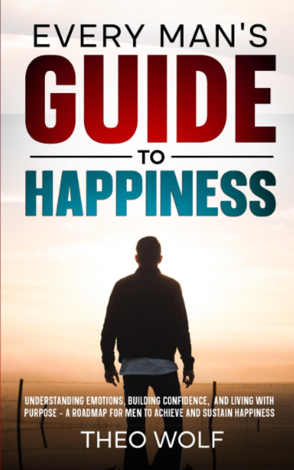 Every Man's Guide to Happiness: Understanding Emotions, Building Confidence, and Living with Purpose - A Roadmap for Men to Achieve and Sustain Happiness