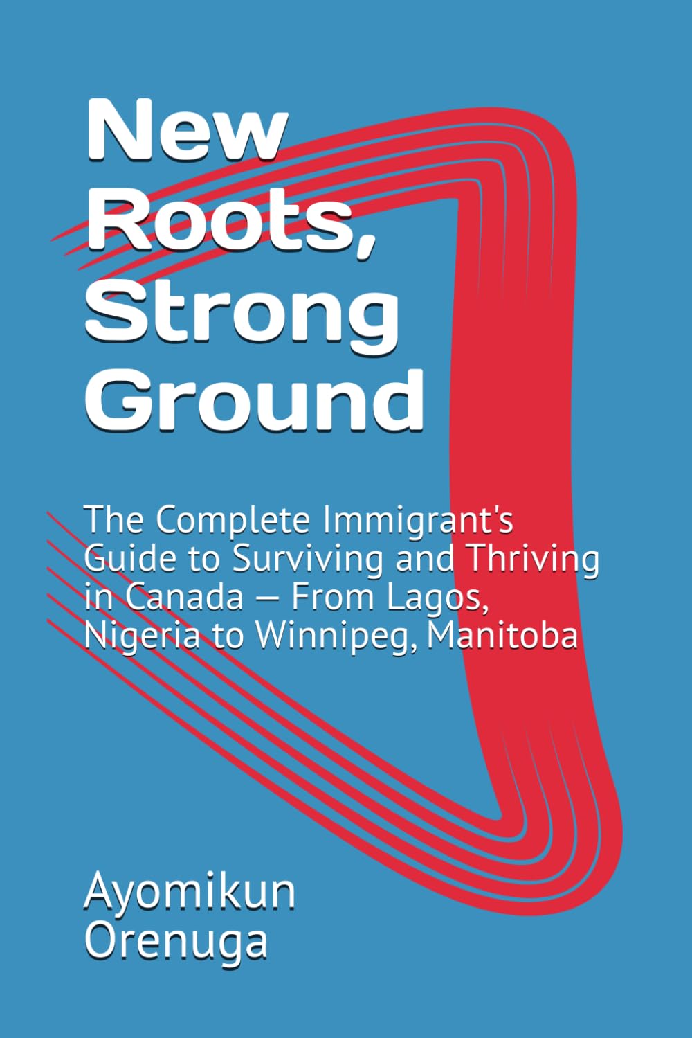 New Roots, Strong Ground: The Complete Immigrant's Guide to Surviving and Thriving in Canada — From Lagos, Nigeria to Winnipeg, Manitoba