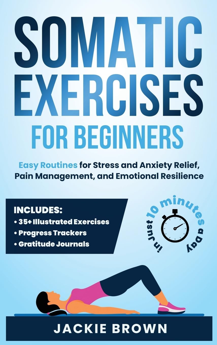 Somatic Exercises for Beginners: Easy Routines for Stress and Anxiety Relief, Pain Management, and Emotional Resilience— in Just 10 Minutes a Day