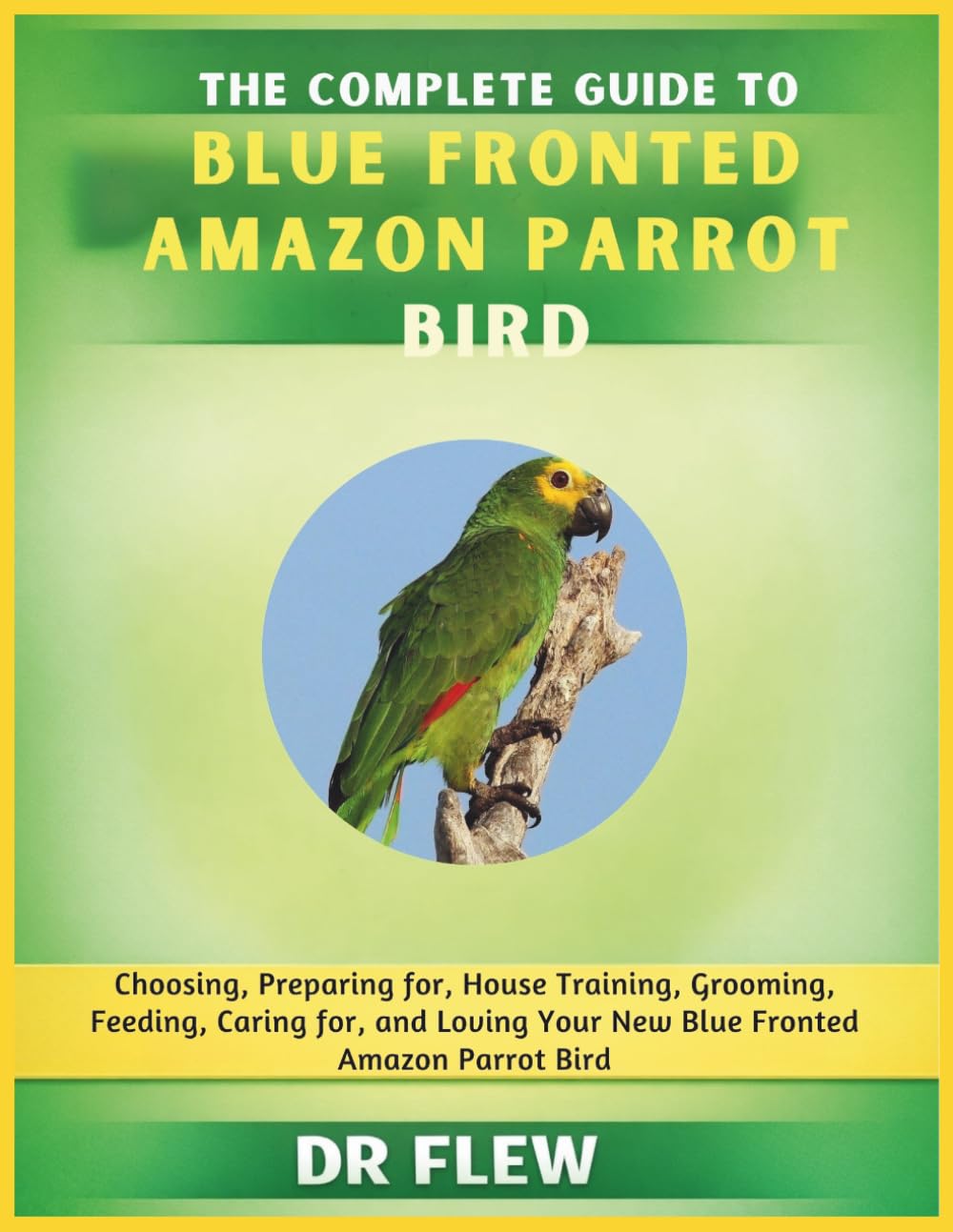 THE COMPLETE GUIDE TO BLUE FRONTED AMAZON PARROT BIRD: CHOOSING, PREPARING FOR, HOUSE TRAINING, GROOMING, FEEDING, CARING FOR AND LOVING YOUR NEW BLUE FRONTED AMAZON PARROT BIRD