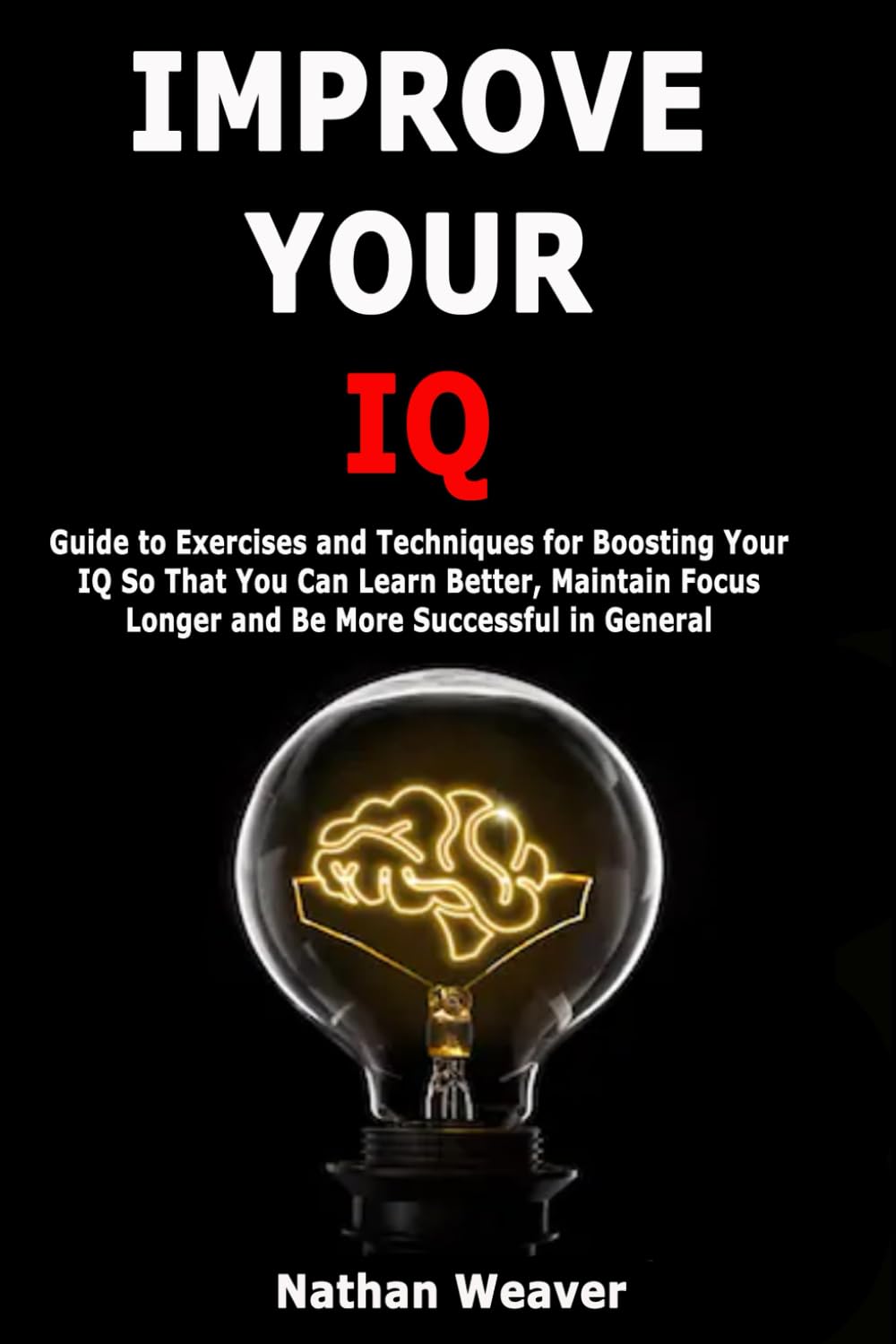Improve Your IQ: Guide to Exercises and Techniques for Boosting Your IQ So That You Can Learn Better, Maintain Focus Longer and Be More Successful in