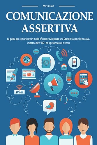 COMUNICAZIONE ASSERTIVA: La guida per comunicare in modo efficace e sviluppare una Comunicazione Persuasiva, impara a dire "NO" ed a gestire ansia e stress