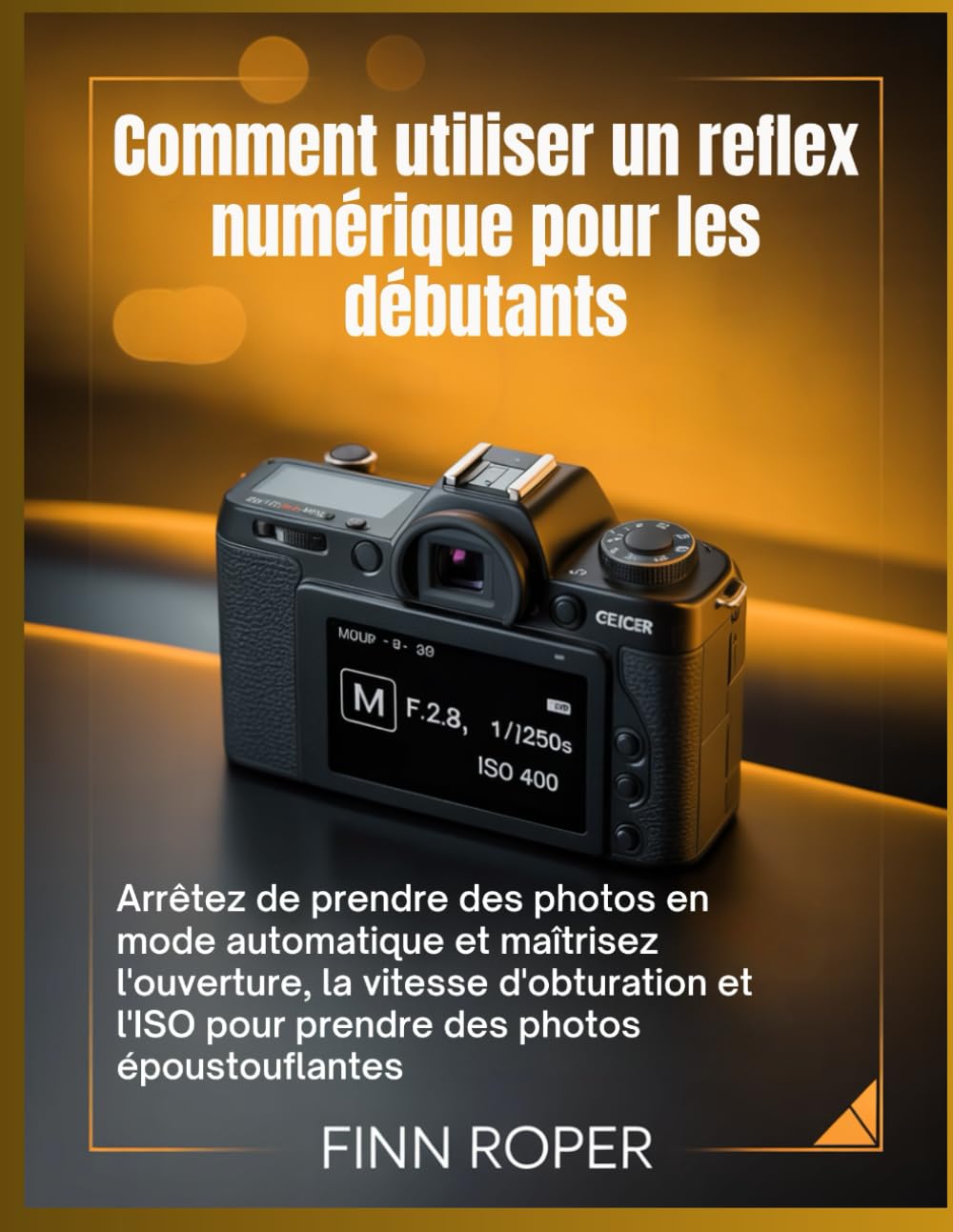 Comment utiliser un reflex numérique pour les débutants: Arrêtez de prendre des photos en mode automatique et maîtrisez l'ouverture, la vitesse ... l'ISO pour prendre des photos époustouflantes