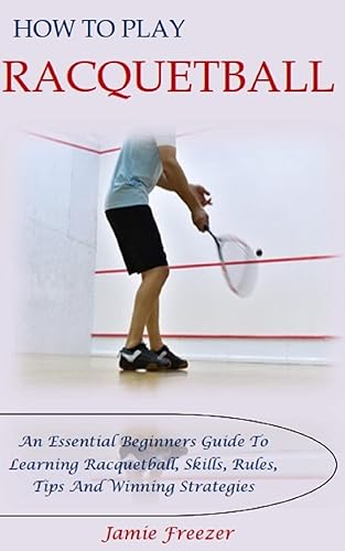 HOW TO PLAY RACQUETBALL: An Essential Beginners Guide To Learning Racquetball, Skills, Rules, Tips And Winning Strategies