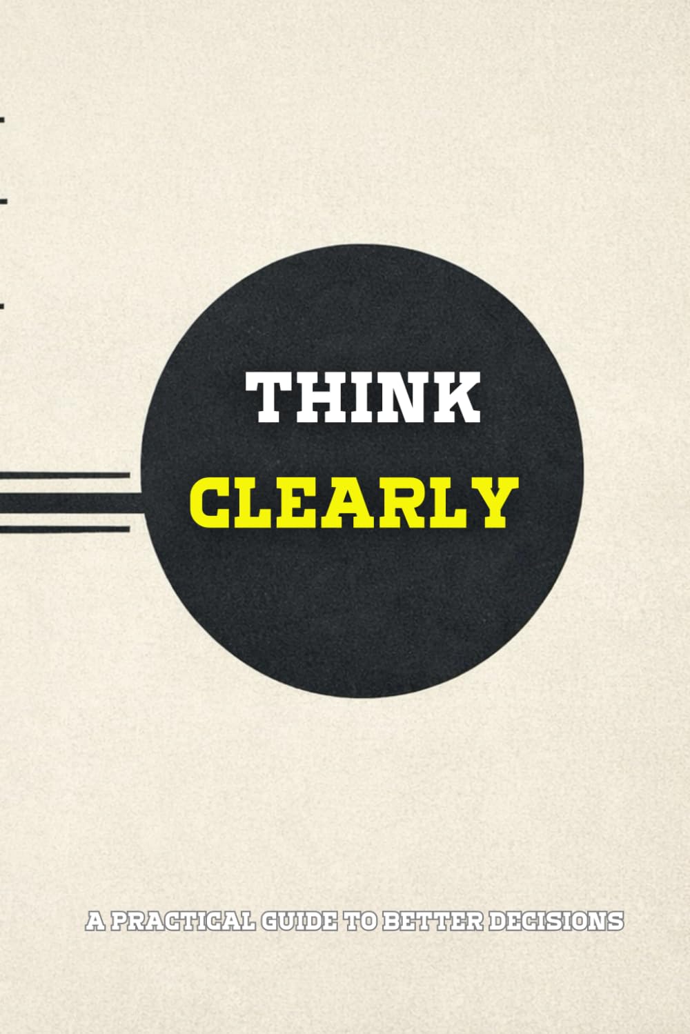 Think Clearly: A Practical Guide to Making Better Decisions Under Pressure