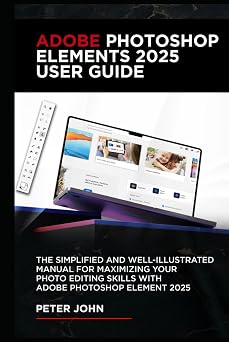 ADOBE PHOTOSHOP ELEMENTS 2025 USER GUIDE THE SIMPLIFIED AND WELL-ILLUSTRATED MANUAL FOR MAXIMIZING YOUR PHOTO EDITING SKILLS WITH ADOBE PHOTOSHOP ELEMENTS 2025