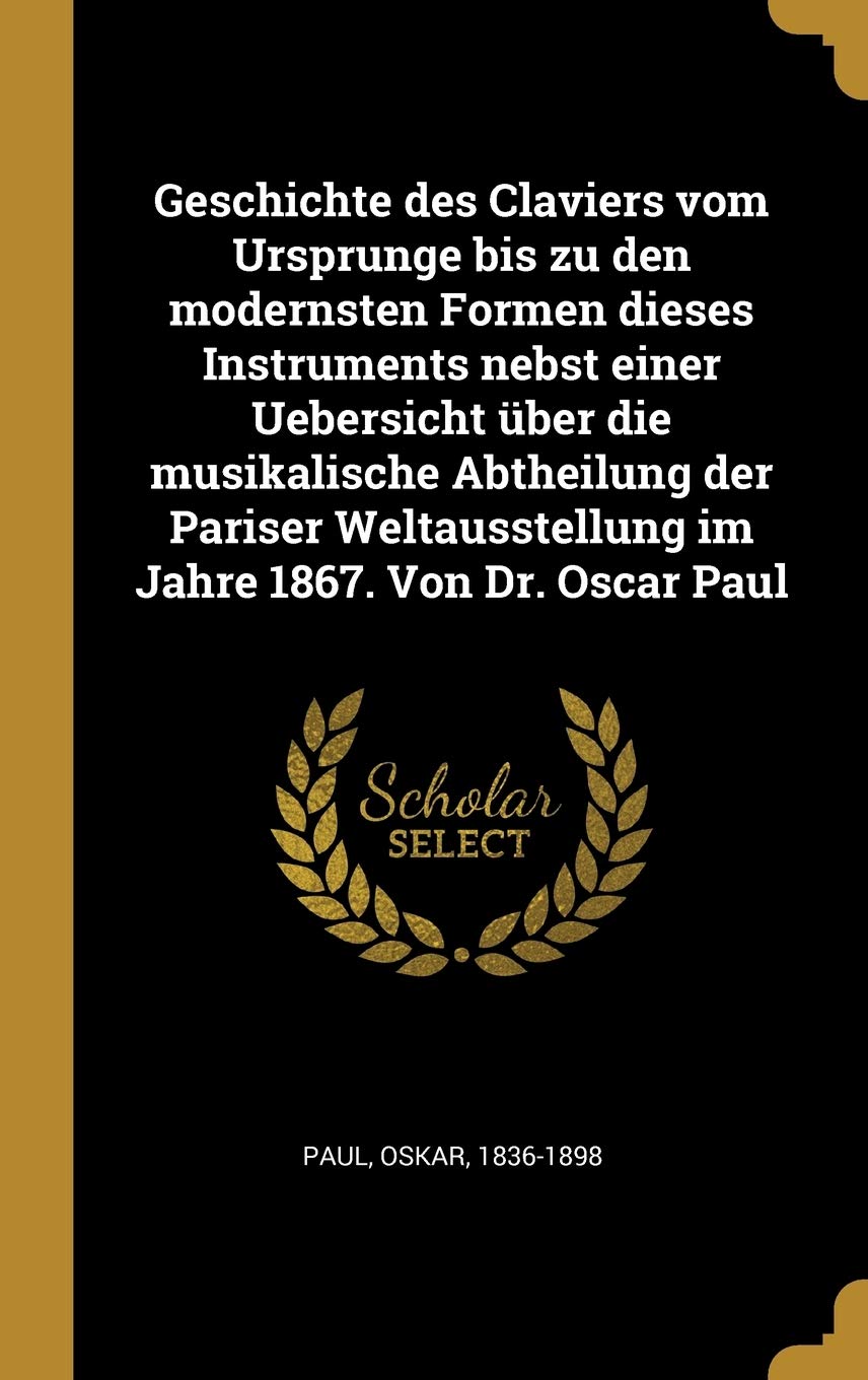 Geschichte des Claviers vom Ursprunge bis zu den modernsten Formen dieses Instruments nebst einer Uebersicht über die musikalische Abtheilung der ... 1867. Von Dr. Oscar Paul (German Edition)