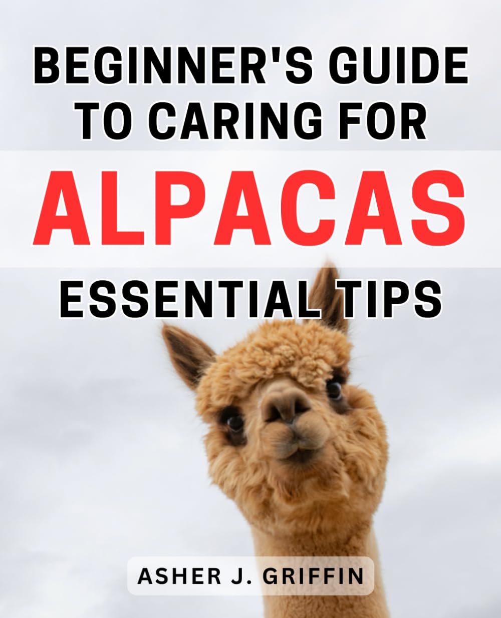 Beginner's Guide to Caring for Alpacas: Essential Tips: The Ultimate Handbook to Alpaca Care: Expert Advice and Must-Know Tips for Beginners