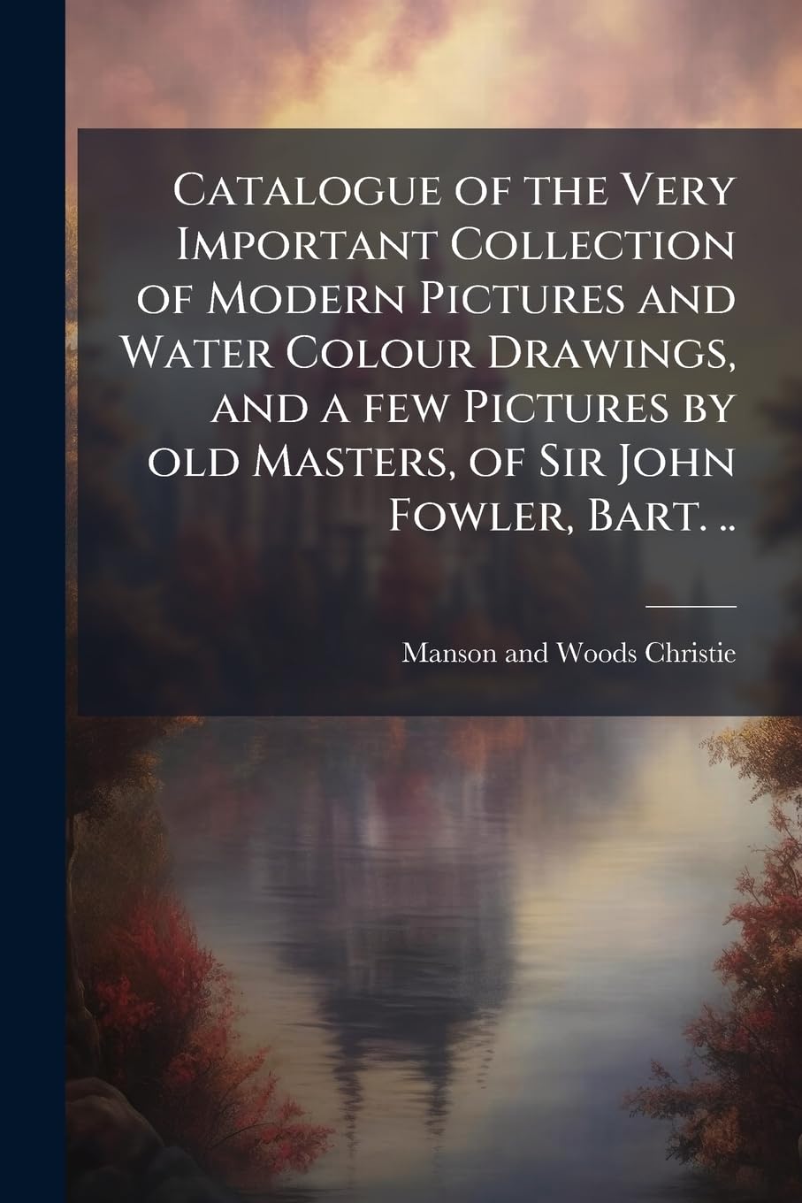 Catalogue of the Very Important Collection of Modern Pictures and Water Colour Drawings, and a few Pictures by old Masters, of Sir John Fowler, Bart. ..