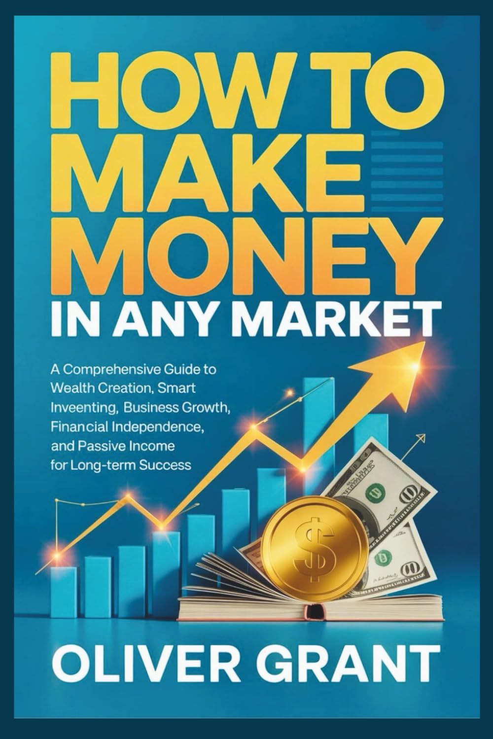 How to Make Money in any Market: A Comprehensive Guide to Wealth Creation, Smart Investing, Business Growth, Financial Independence, and Passive Income for Long-Term Success