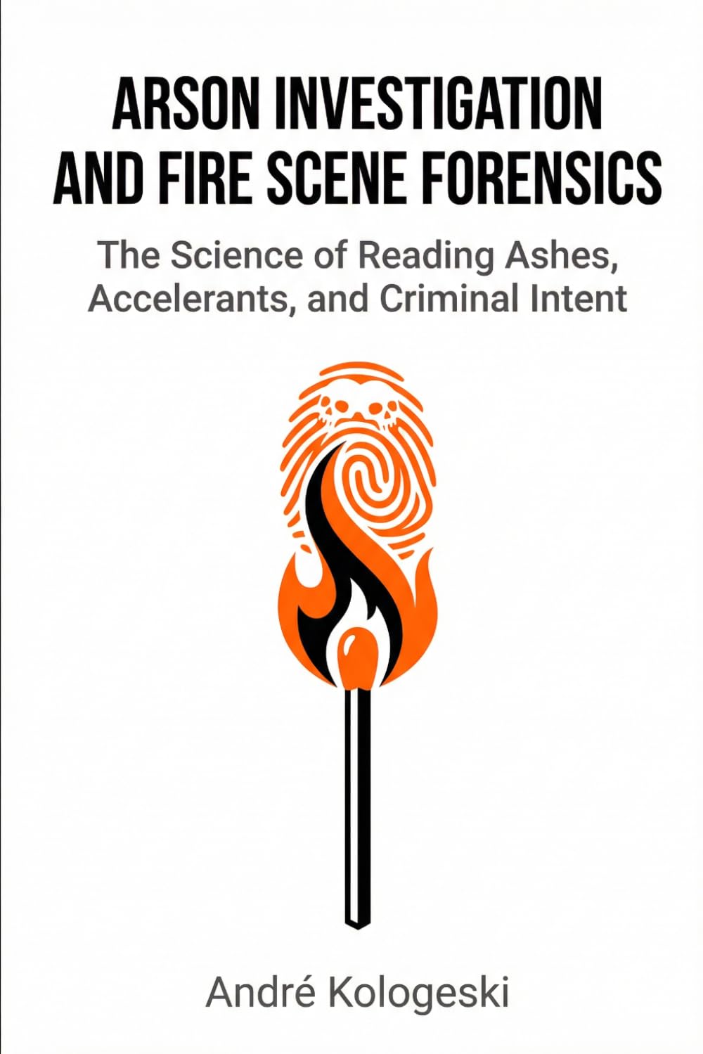 Arson Investigation and Fire Scene Forensics: The Science of Reading Ashes, Accelerants, and Criminal Intent (Kologeski, André. Vol A8)