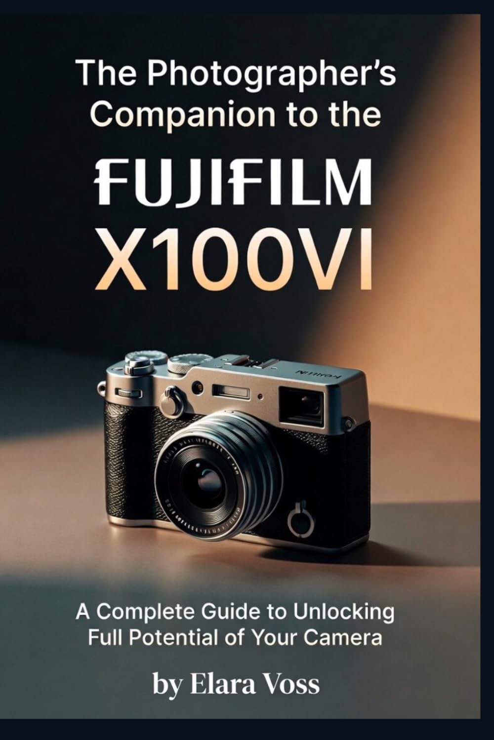 A PHOTOGRAPHER'S COMPANION TO THE FUJIFILM X100VI: A Complete Guide to Unlocking the Full Potential of Your Camera