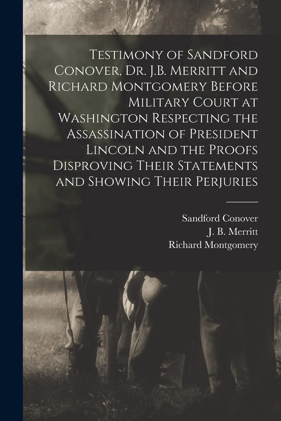 Testimony of Sandford Conover, Dr. J.B. Merritt and Richard Montgomery Before Military Court at Washington Respecting the Assassination of President ... and Showing Their Perjuries [microform]