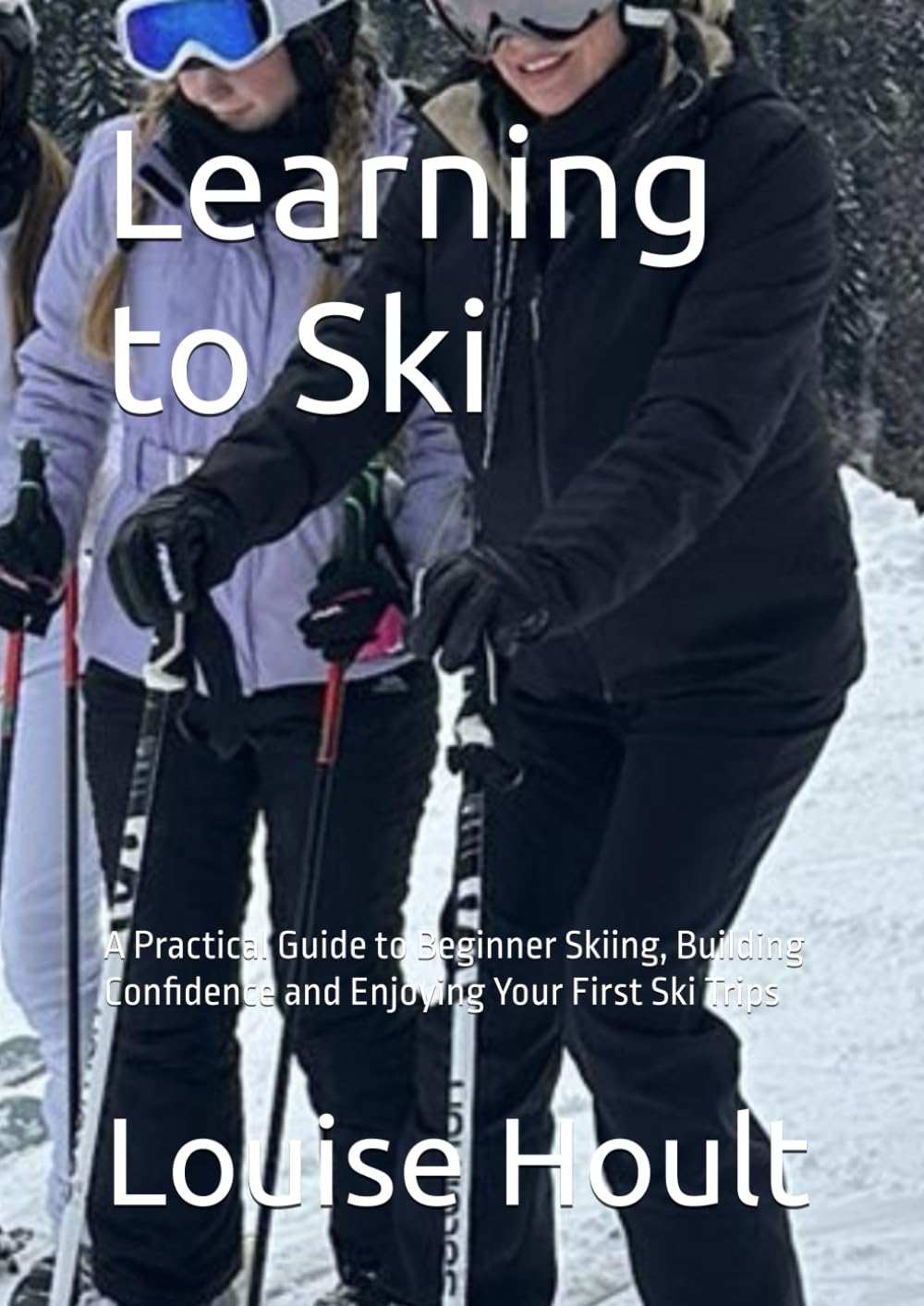 Learning to Ski: A Practical Guide to Beginner Skiing, Building Confidence and Enjoying Your First Ski Trips