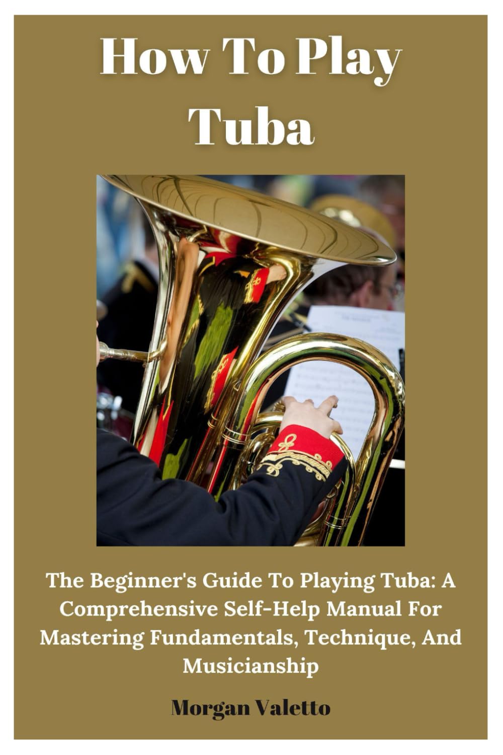 How To Play Tuba: The Beginner's Guide To Playing Tuba: A Comprehensive Self-Help Manual For Mastering Fundamentals, Technique, And Musicianship