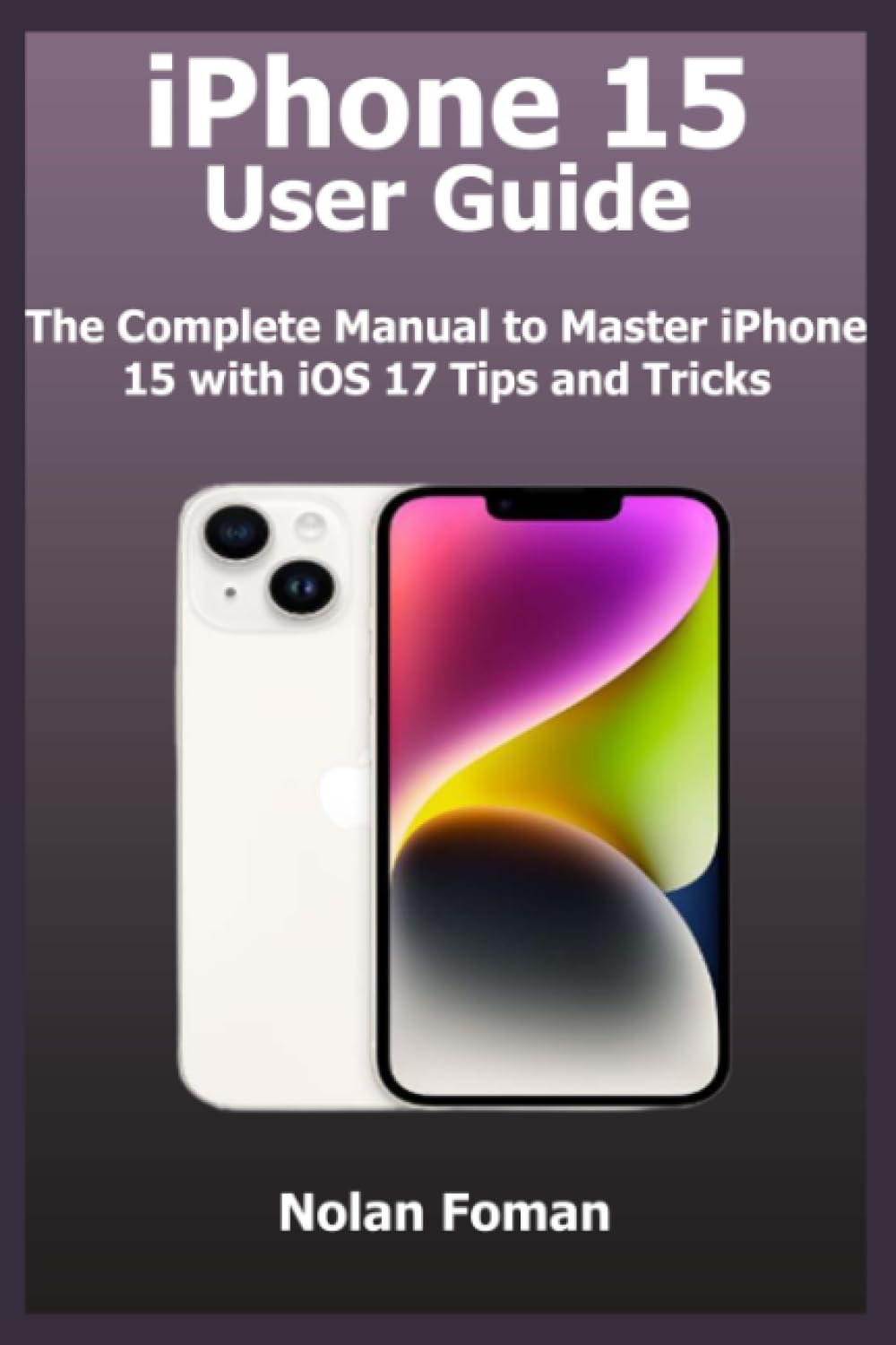 iPhone 15 User Guide: The Complete Manual to Master iPhone 15 with iOS 17 Tips and Tricks