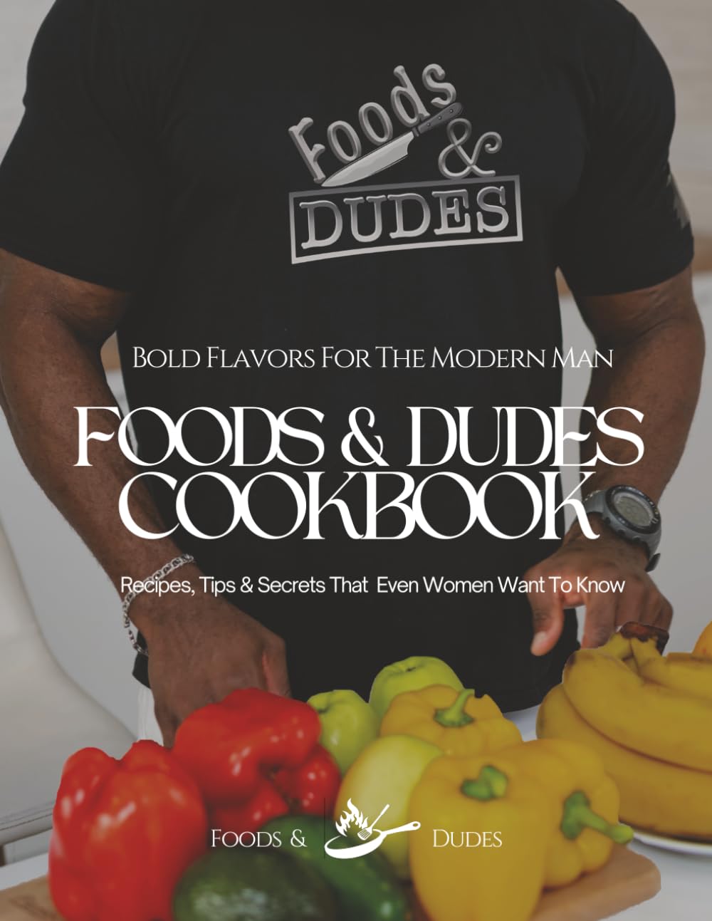 Foods & Dudes Cookbook: Bold Flavors for the Modern Man: Recipes, Tips & Secrets That Even Women Want To Know
