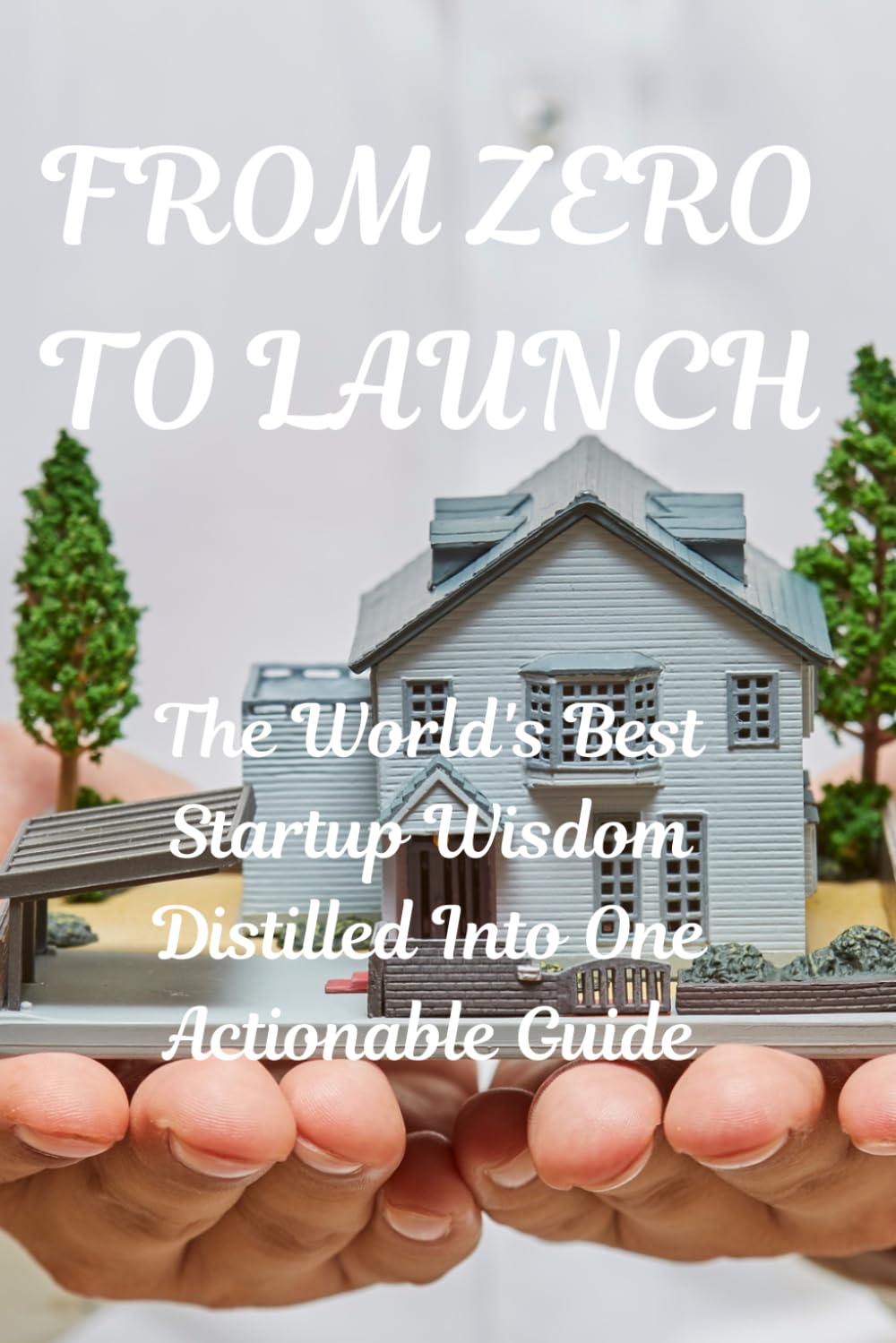 FROM ZERO TO LAUNCH: The World's Best Startup Wisdom Distilled Into One Actionable Guide