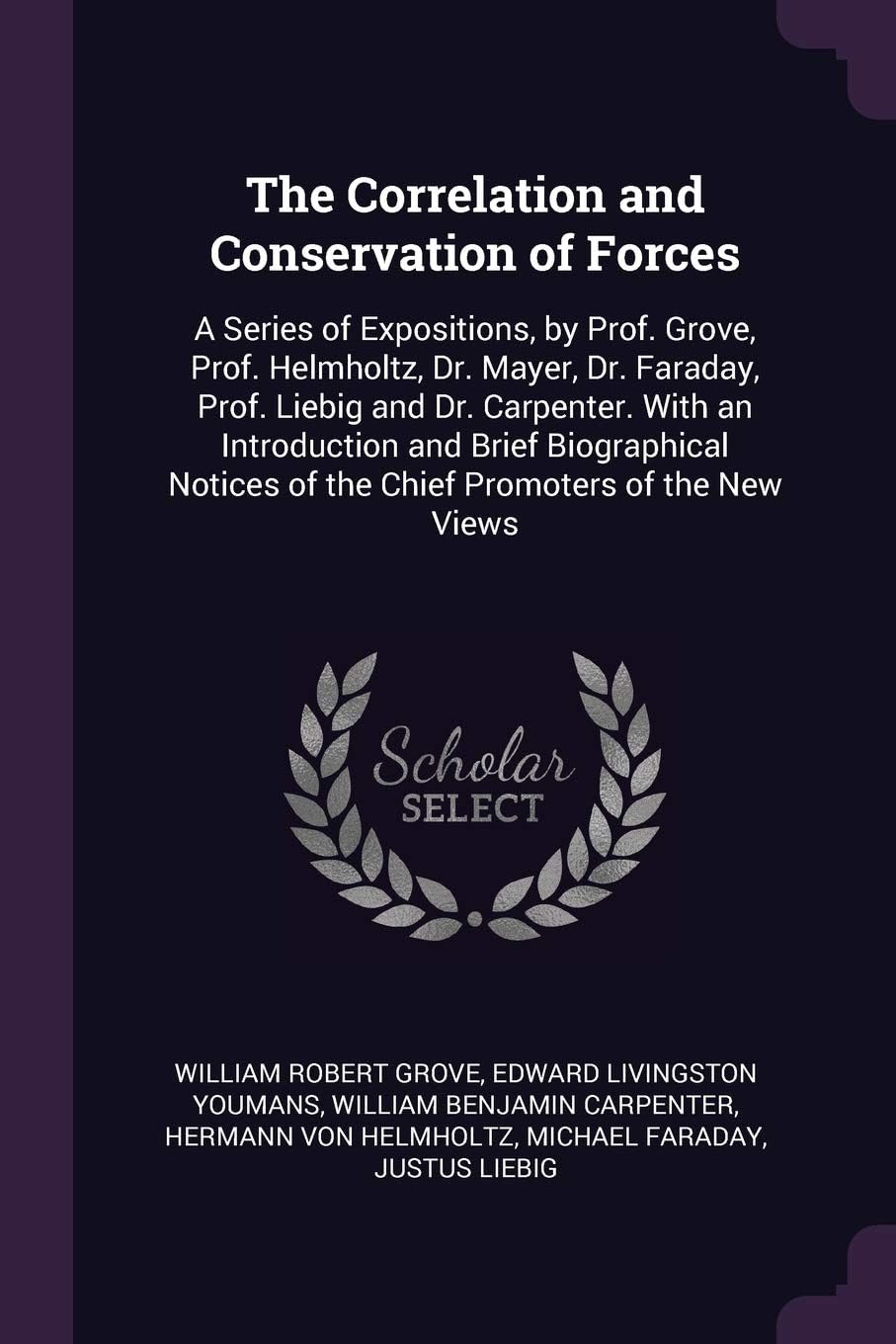 The Correlation and Conservation of Forces: A Series of Expositions, by Prof. Grove, Prof. Helmholtz, Dr. Mayer, Dr. Faraday, Prof. Liebig and Dr. ... of the Chief Promoters of the new Views