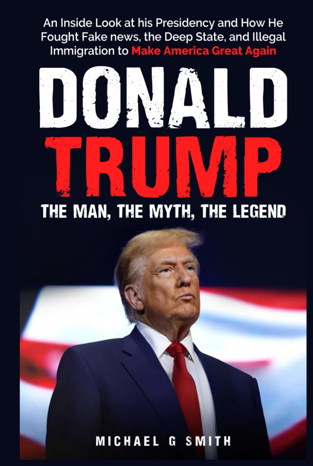 Donald Trump The Man, The Myth, The Legend: AN INSIDE LOOK AT HIS PRESIDENCY: HOW HE FOUGHT FAKE NEWS, THE DEEP STATE AND ILLEGAL IMMIGRATION TO MAKE AMERICA GREAT AGAIN