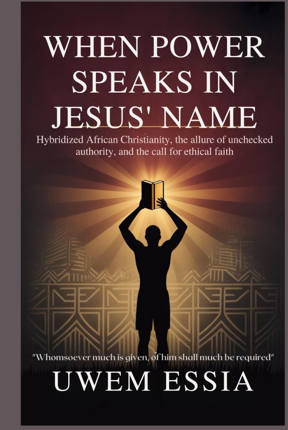 WHEN POWER SPEAKS IN JESUS’ NAME: Hybridized African Christianity, the Allure of Unchecked Authority, and the Call for Ethical Faith: Whomsoever Much ... Shall Much Be Required (Christianity Books)