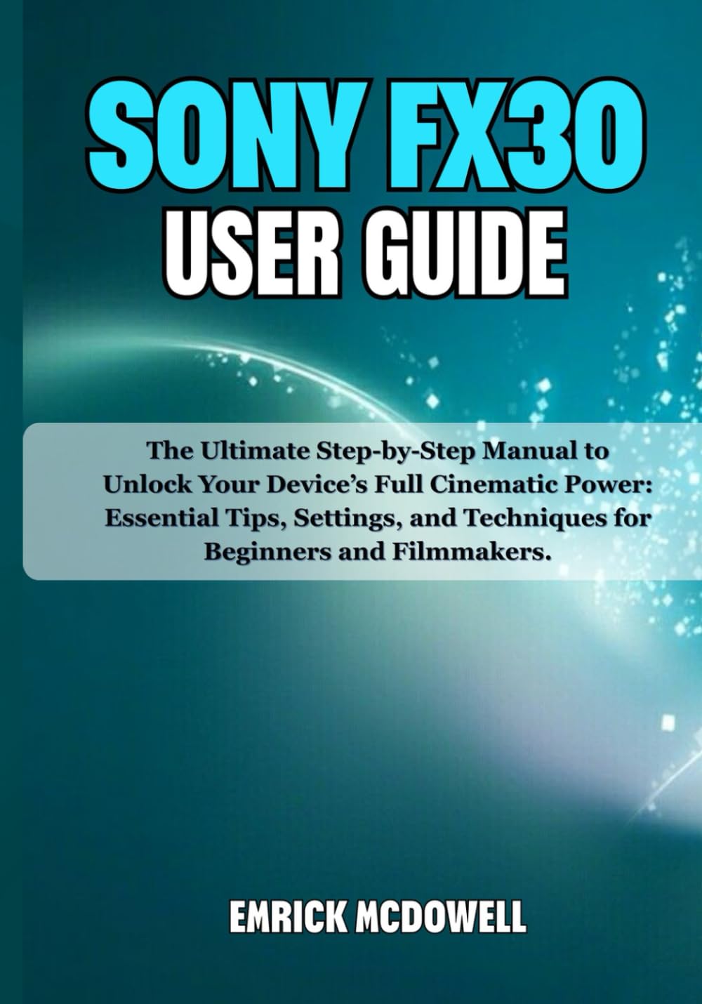 SONY FX30 USER GUIDE: The Ultimate Step-by-Step Manual to Unlock Your Device’s Full Cinematic Power: Essential Tips, Settings, and Techniques for Beginners and Filmmakers.