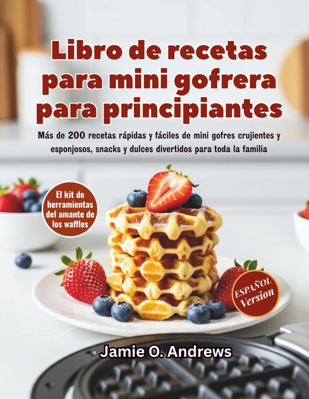 Libro de recetas para mini gofrera para principiantes: Más de 200 recetas rápidas y fáciles de mini gofres crujientes y esponjosos, snacks y dulces divertidos para toda la familia