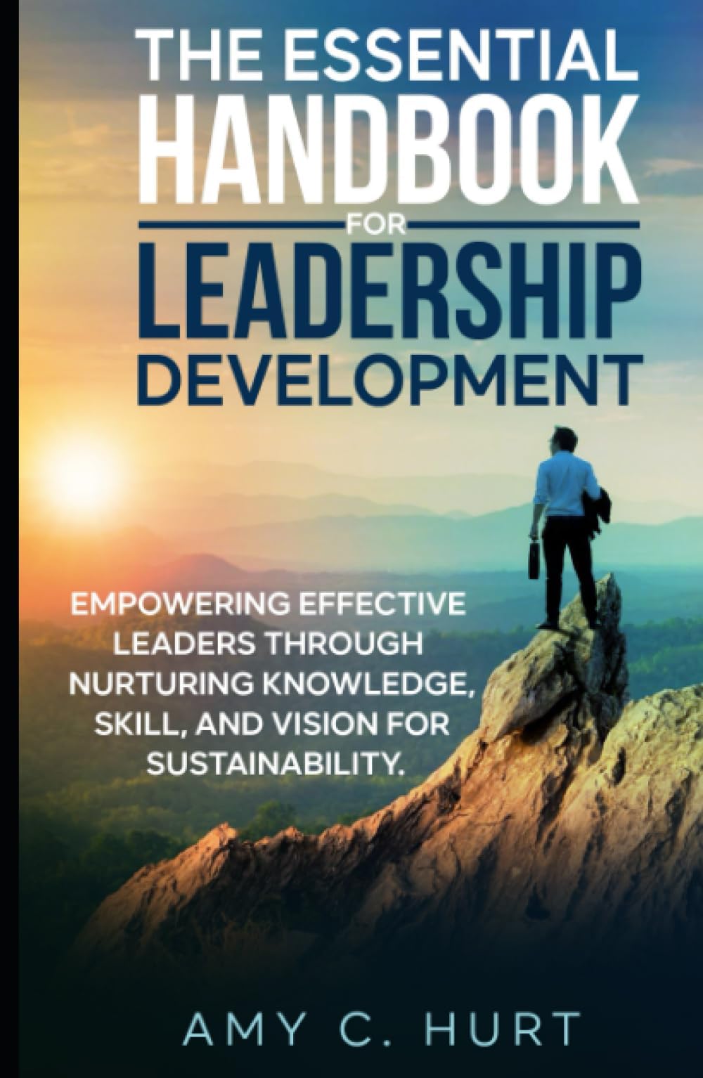 The Essential Handbook for Leadership Development: Empowering Effective Leaders Through Nurturing Knowledge, Skill, and Vision for Sustainability.