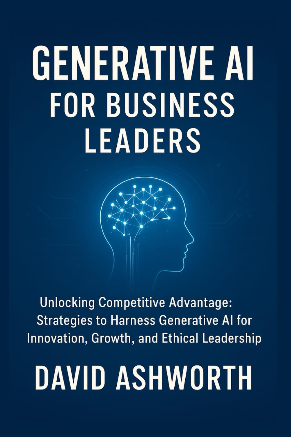 Generative AI for Business Leaders: Unlocking Competitive Advantage: Strategies to Harness Generative Al for Innovation, Growth, and Ethical Leadership