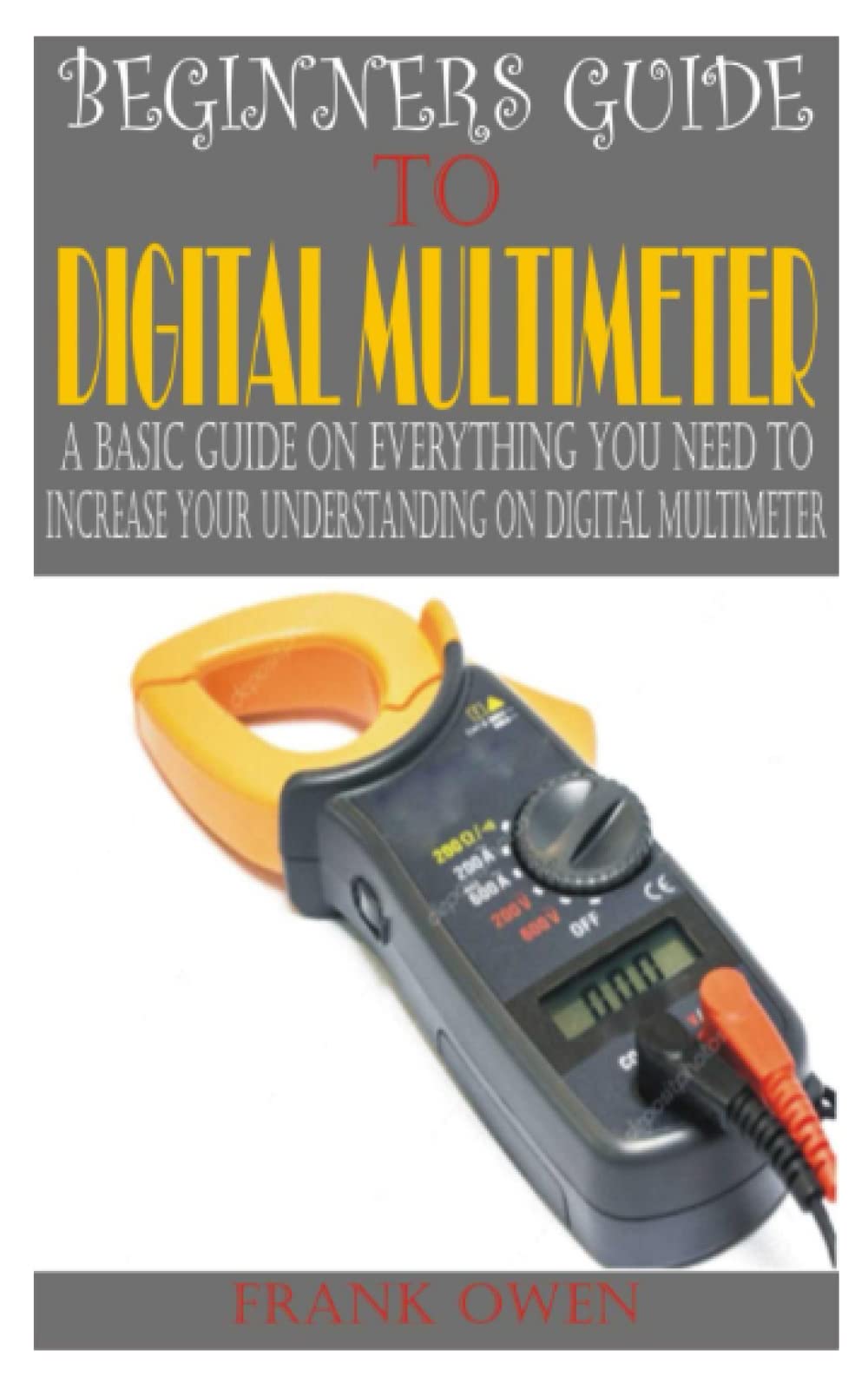 BEGINNERS GUIDE TO DIGITAL MULTIMETER: A basic guide on everything you need to increase your understanding on digital multimeter