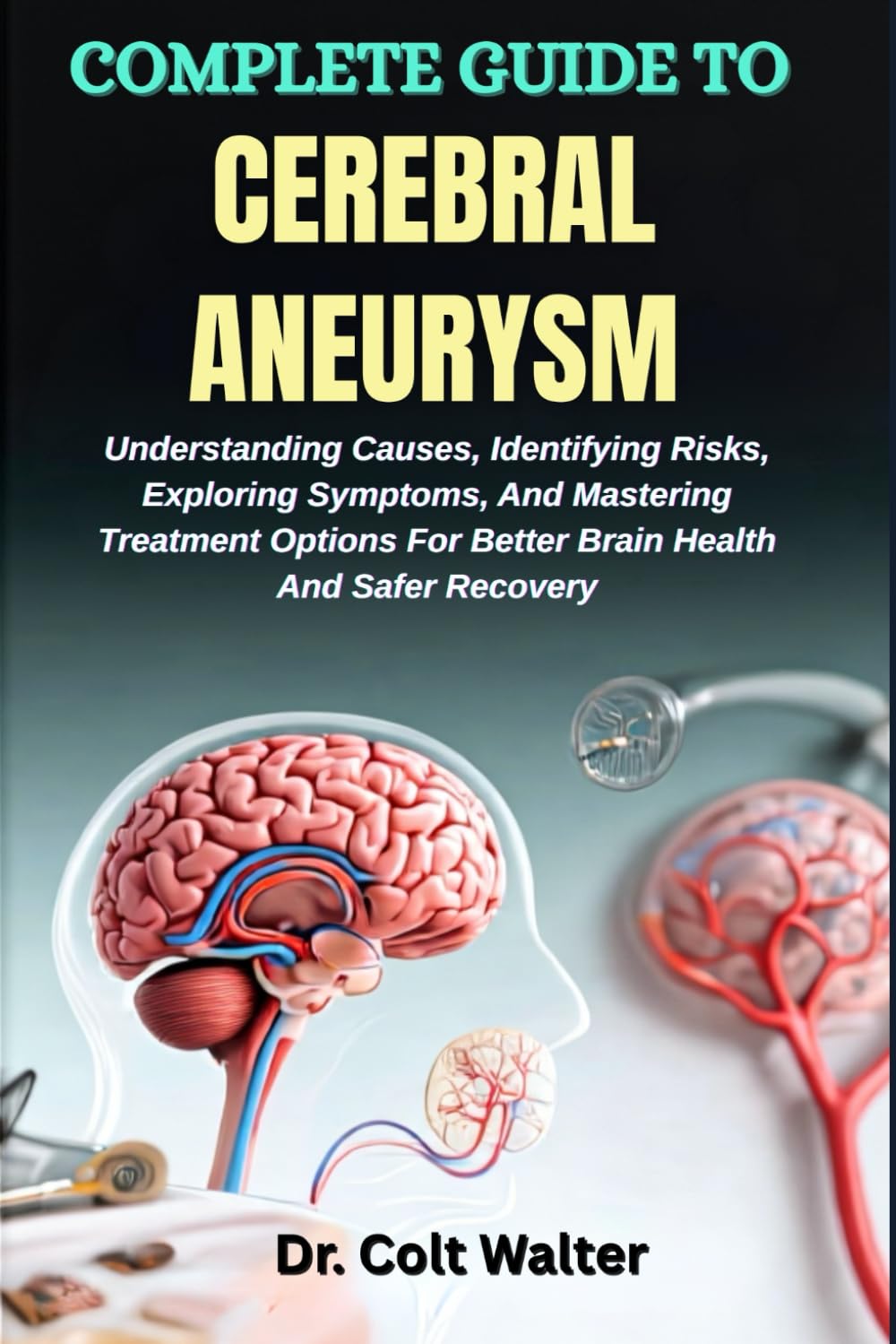 COMPLETE GUIDE TO CEREBRAL ANEURYSM: Understanding Causes, Identifying Risks, Exploring Symptoms, And Mastering Treatment Options For Better Brain Health And Safer Recovery